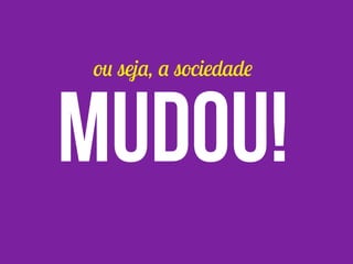 ou seja, a sociedade
mudou!
 