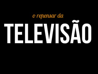 o repensar da
Televisão
 
