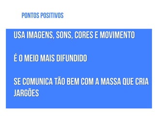 Usa imagens, sons, cores e movimento
!
É o meio mais difundido
!
Se comunica tão bem com a massa que cria
jargões
Pontos Positivos
 