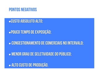 •Custo absoluto alto;
!
•Pouco tempo de exposição;
!
• Congestionamento de comerciais no intervalo;
!
• Menor grau de seletividade do público;
!
• Alto custo de produção.
Pontos Negativos
 