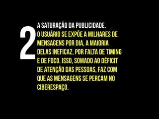 A saturação da publicidade.
O usuário se expõe a milhares de
mensagens por dia, a maioria
delas ineficaz, por falta de timing
e de foco. Isso, somado ao déficit
de atenção das pessoas, faz com
que as mensagens se percam no
ciberespaço.
2
 