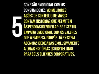 Conexão emocional com os
consumidores. As melhores
ações de conteúdo de marca
contam histórias que permitem
às pessoas identificar-se e sentir
empatia emocional com os valores
que a empresa propõe. Já existem
agências dedicadas exclusivamente
a criar histórias (storytelling)
para seus clientes corporativos.
5
 