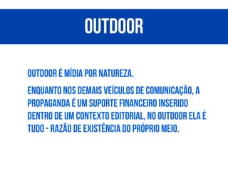 Outdoor é mídia por natureza.
Enquanto nos demais veículos de comunicação, a
propaganda é um suporte financeiro inserido
dentro de um contexto editorial, no outdoor ela é
tudo - razão de existência do próprio meio.
Outdoor
 