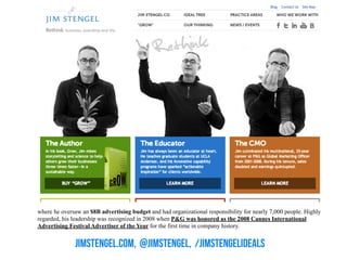 jimstengel.com, @jimstengel, /jimstengelideals
where he oversaw an $8B advertising budget and had organizational responsibility for nearly 7,000 people. Highly
regarded, his leadership was recognized in 2008 when P&G was honored as the 2008 Cannes International
Advertising Festival Advertiser of the Year for the first time in company history.
 