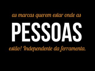 as marcas querem estar onde as
pessoasestão! Independente da ferramenta.
 