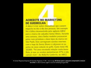 A revista Pequenas Empresas & Grandes Negócios, nº 241,  traz na capa 40 dicas para o pequeno empresário crescer
na crise. E a dica 4, acima, sugere o uso de marketing de guerrilha.
 