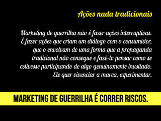 Ações nada tradicionais
Marketing de guerrilha não é fazer ações interruptivas.
É fazer ações que criam um diálogo com o consumidor,
que o envolvam de uma forma que a propaganda
tradicional não consegue e fazê-lo pensar como se
estivesse participando de algo genuinamente inusitado.
Ele quer vivenciar a marca, experimentar.
Marketing de guerrilha é correr riscos.
 