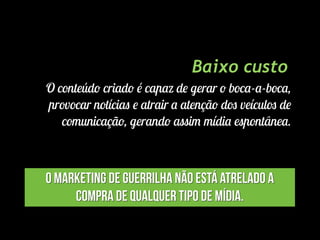Baixo custo
O conteúdo criado é capaz de gerar o boca-a-boca,
provocar notícias e atrair a atenção dos veículos de
comunicação, gerando assim mídia espontânea.
O Marketing de Guerrilha não está atrelado a
compra de qualquer tipo de mídia.
 