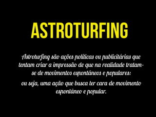 Astroturfing
Astroturﬁng são ações políticas ou publicitárias que
tentam criar a impressão de que na realidade tratam-
se de movimentos espontâneos e populares;
ou seja, uma ação que busca ter cara de movimento
espontâneo e popular.
 