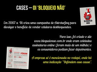 Cases – Oi ‘Bloqueio Não’
Em 2007 a Oi criou uma campanha de Astroturﬁng para
divulgar o benefício de vender celulares desbloqueados.
Para isso, foi criado o site
www.bloqueionao.com.br onde eram coletadas
assinaturas online (foram mais de um milhão) e
os consumidores podiam fazer depoimentos.
!
A empresa só é mencionada no rodapé, onde há
uma indicação "Defendem essa causa".
 