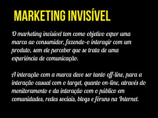 Marketing Invisível
O marketing invisível tem como objetivo expor uma
marca ao consumidor, fazendo-o interagir com um
produto, sem ele perceber que se trata de uma
experiência de comunicação.
!
A interação com a marca deve ser tanto oﬀ-line, para a
interação casual com o target, quanto on-line, através do
monitoramento e da interação com o público em
comunidades, redes sociais, blogs e fóruns na Internet.
 