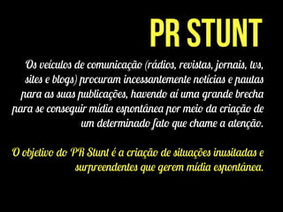 PR Stunt
Os veículos de comunicação (rádios, revistas, jornais, tvs,
sites e blogs) procuram incessantemente notícias e pautas
para as suas publicações, havendo aí uma grande brecha
para se conseguir mídia espontânea por meio da criação de
um determinado fato que chame a atenção.
!
O objetivo do PR Stunt é a criação de situações inusitadas e
surpreendentes que gerem mídia espontânea.
 
