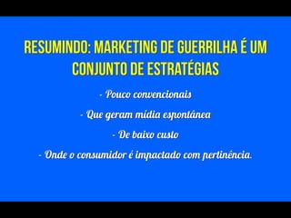 !
RESUMINDO: Marketing de Guerrilha é um
conjunto de estratégias
- Pouco convencionais
- Que geram mídia espontânea
- De baixo custo
- Onde o consumidor é impactado com pertinência.
!
 