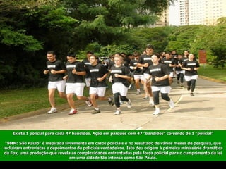 Existe 1 policial para cada 47 bandidos. Ação em parques com 47 "bandidos" correndo de 1 "policial" 
 
“9MM: São Paulo” é inspirada livremente em casos policiais e no resultado de vários meses de pesquisa, que
incluíram entrevistas e depoimentos de policiais verdadeiros. Isto deu origem à primeira minissérie dramática
da Fox, uma produção que revela as complexidades enfrentadas pela força policial para o cumprimento da lei
em uma cidade tão intensa como São Paulo.
 