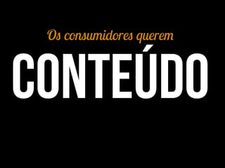 Os consumidores querem
conteúdo
 