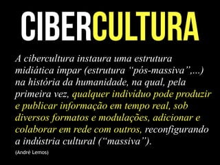 cibercultura
A cibercultura instaura uma estrutura
midiática ímpar (estrutura “pós-massiva”,...)
na história da humanidade, na qual, pela
primeira vez, qualquer indivíduo pode produzir
e publicar informação em tempo real, sob
diversos formatos e modulações, adicionar e
colaborar em rede com outros, reconfigurando
a indústria cultural (“massiva”).
(André Lemos)
 