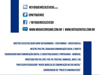 / neyqueirozazevedo
NEY@QUEIROZazevedo.com.br
@neyqueiroz
www.midiaeconsumo.com.br | www.rotaserutas.com.br
professor pós fgv, OPET, PUC-PR, Positivo, unibrasil, ibpex, fag
mestre [PUC.PR], graduado comunicação social e direito
coordenador mba comunicação digital e curso publicidade e propaganda - unibrasil
professor pesquisador “novos modelos de comunicação na era digital”
coordenador do “projeto comunicativos”
diretor executivo grupo wpm (outdoormídia + centermídia + green digital)
 