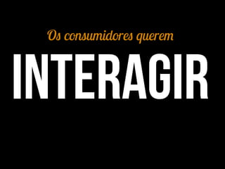 Os consumidores querem
interagir
 
