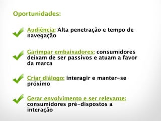 Audiência: Alta penetração e tempo de
navegação
!
Garimpar embaixadores: consumidores
deixam de ser passivos e atuam a favor
da marca
!
Criar diálogo: interagir e manter-se
próximo
!
Gerar envolvimento e ser relevante:
consumidores pré-dispostos a
interação
Oportunidades:
 