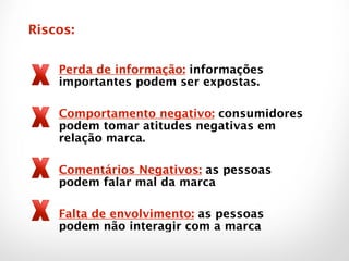 Perda de informação: informações
importantes podem ser expostas.
!
Comportamento negativo: consumidores
podem tomar atitudes negativas em
relação marca.
!
Comentários Negativos: as pessoas
podem falar mal da marca
!
Falta de envolvimento: as pessoas
podem não interagir com a marca
Riscos:
 