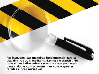 Por isso, uma das maneiras fundamentais para se
trabalhar o social media marketing é o tracking de
tudo o que é dito sobre a marca e estar preparado
para dialogar com o consumidor com respostas
rápidas e boas iniciativas.
 