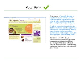 Pertencente a Procter & Gamble, a
Vocalpoint é uma empresa com o
objetivo de criar e manter viva uma
rede de mães com ﬁlhos de até 19
anos para promover seus produtos.
!
A rede já conta com um exército de
600 mil mulheres recrutadas por meio
de anúncios em grandes sites. Dentro
da rede, essa mulheres recebem
samplings de produtos para teste, dão
suas opniões e compartilham idéias.
!
De acordo com a Procter, as
consumidoras que participam desse
tipo de comunidade virtual falam
sobre os produtos para outras 30
pessoas, enquanto uma consumidora
tradicional faz isso com no máximo 5
conhecidas.
Vocal Point
 
