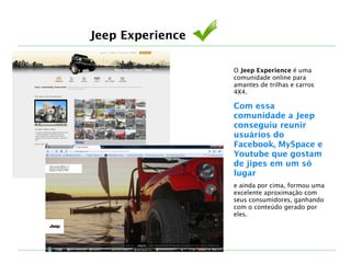 Jeep Experience
O Jeep Experience é uma
comunidade online para
amantes de trilhas e carros
4X4. 
Com essa
comunidade a Jeep
conseguiu reunir
usuários do
Facebook, MySpace e
Youtube que gostam
de jipes em um só
lugar 
e ainda por cima, formou uma
excelente aproximação com
seus consumidores, ganhando
com o conteúdo gerado por
eles.
 