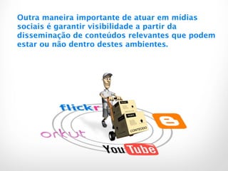 Outra maneira importante de atuar em mídias
sociais é garantir visibilidade a partir da
disseminação de conteúdos relevantes que podem
estar ou não dentro destes ambientes.
 