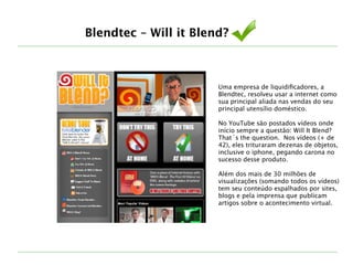 Uma empresa de liquidiﬁcadores, a
Blendtec, resolveu usar a internet como
sua principal aliada nas vendas do seu
principal utensílio doméstico. 
!
No YouTube são postados vídeos onde
início sempre a questão: Will It Blend?
That´s the question. Nos vídeos (+ de
42), eles trituraram dezenas de objetos,
inclusive o iphone, pegando carona no
sucesso desse produto.
!
Além dos mais de 30 milhões de
visualizações (somando todos os vídeos)
tem seu conteúdo espalhados por sites,
blogs e pela imprensa que publicam
artigos sobre o acontecimento virtual.
Blendtec – Will it Blend?
 