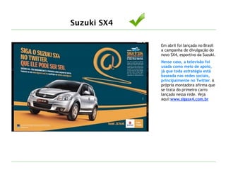Suzuki SX4
Em abril foi lançada no Brasil
a campanha de divulgação do
novo SX4, esportivo da Suzuki.
Nesse caso, a televisão foi
usada como meio de apoio,
já que toda estratégia está
baseada nas redes sociais,
principalmente no Twitter. A
própria montadora afirma que
se trata do primeiro carro
lançado nessa rede. Veja
aqui:www.sigasx4.com.br
 
