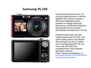 Samsung PL100
A Samsung lançou em maio, um
concurso para promover a câmera
digital PL100. Durante a tarde, o
ator Bruno Gagliasso esteve
presente no espaço Samsung
Experience, no Morumbi Shopping,
para atender fãs que fizeram
autorretratos da dupla com a PL100. 
 
Posteriormente todas as fotos
estarão disponíveis no Flickr, mas
quem quiser ganhar uma câmera
deverá postar sua foto no twitter
com a hashtag #queroPL100. Os
donos das três fotos com
enquadramento mais inusitado
ganharão a câmera.
Fonte: Mundo do marketing / http://
www.mundodomarketing.com.br/5,14243,samsung-ativa-
camera-com-promocao-no-twitter.htm
 