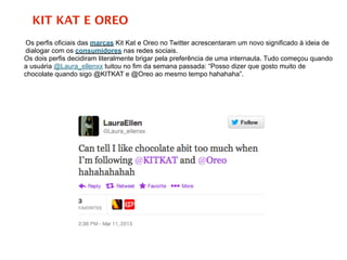 KIT KAT E OREO
Os perfis oficiais das marcas Kit Kat e Oreo no Twitter acrescentaram um novo significado à ideia de
dialogar com os consumidores nas redes sociais.
Os dois perfis decidiram literalmente brigar pela preferência de uma internauta. Tudo começou quando
a usuária @Laura_ellenxx tuitou no fim da semana passada: “Posso dizer que gosto muito de
chocolate quando sigo @KITKAT e @Oreo ao mesmo tempo hahahaha”.
 