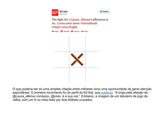 !
O que poderia ser só uma simples citação entre milhares virou uma oportunidade de gerar atenção
espontânea. O primeiro movimento foi do perfil do Kit Kat, que publicou: “A briga pela afeição de
@Laura_ellenxx começou. @oreo, é a sua vez”. Embaixo, a imagem de um tabuleiro de jogo da
velha, com um X no meio feito por dois KitKats cruzados.
 