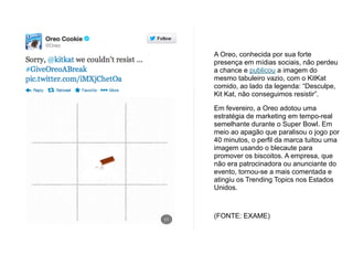 A Oreo, conhecida por sua forte
presença em mídias sociais, não perdeu
a chance e publicou a imagem do
mesmo tabuleiro vazio, com o KitKat
comido, ao lado da legenda: “Desculpe,
Kit Kat, não conseguimos resistir”.
Em fevereiro, a Oreo adotou uma
estratégia de marketing em tempo-real
semelhante durante o Super Bowl. Em
meio ao apagão que paralisou o jogo por
40 minutos, o perfil da marca tuitou uma
imagem usando o blecaute para
promover os biscoitos. A empresa, que
não era patrocinadora ou anunciante do
evento, tornou-se a mais comentada e
atingiu os Trending Topics nos Estados
Unidos.
!
(FONTE: EXAME)
 
