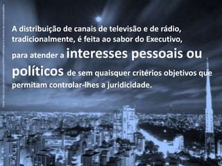 A distribuição de canais de televisão e de rádio,
tradicionalmente, é feita ao sabor do Executivo,
para atender a interesses pessoais ou
políticos de sem quaisquer critérios objetivos que
permitam controlar-lhes a juridicidade.
Fonte:http://jus.com.br/revista/texto/7654/a-televisao-e-o-instituto-da-concessao-publica
 