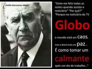 “Sinto-me feliz todas as
noites quando assisto o
noticiário” ”Por quê?”
“Porque no noticiário da TV
Globo
o mundo está um caos,
mas o Brasil está em paz...
É como tomar um
calmante
após um dia de trabalho...”
Emilio Garrastazu Médici
 