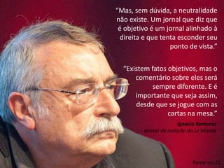“Mas, sem dúvida, a neutralidade
não existe. Um jornal que diz que
é objetivo é um jornal alinhado à
direita e que tenta esconder seu
ponto de vista.”
Fonte:sul 21
“Existem fatos objetivos, mas o
comentário sobre eles será
sempre diferente. E é
importante que seja assim,
desde que se jogue com as
cartas na mesa.”
Ignacio Ramonet
- diretor de redação do Le Monde
 