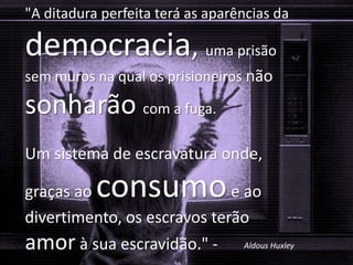 QUEM FISCALIZA A MÍDIA?
"A ditadura perfeita terá as aparências da
democracia, uma prisão
sem muros na qual os prisioneiros não
sonharão com a fuga.
Um sistema de escravatura onde,
graças ao consumoe ao
divertimento, os escravos terão
amor à sua escravidão." - Aldous Huxley
 