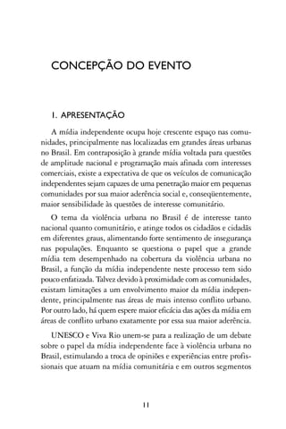 CONCEPÇÃO DO EVENTO



   1. APRESENTAÇÃO
   A mídia independente ocupa hoje crescente espaço nas comu-
nidades, principalmente nas localizadas em grandes áreas urbanas
no Brasil. Em contraposição à grande mídia voltada para questões
de amplitude nacional e programação mais afinada com interesses
comerciais, existe a expectativa de que os veículos de comunicação
independentes sejam capazes de uma penetração maior em pequenas
comunidades por sua maior aderência social e, conseqüentemente,
maior sensibilidade às questões de interesse comunitário.
   O tema da violência urbana no Brasil é de interesse tanto
nacional quanto comunitário, e atinge todos os cidadãos e cidadãs
em diferentes graus, alimentando forte sentimento de insegurança
nas populações. Enquanto se questiona o papel que a grande
mídia tem desempenhado na cobertura da violência urbana no
Brasil, a função da mídia independente neste processo tem sido
pouco enfatizada. Talvez devido à proximidade com as comunidades,
existam limitações a um envolvimento maior da mídia indepen-
dente, principalmente nas áreas de mais intenso conflito urbano.
Por outro lado, há quem espere maior eficácia das ações da mídia em
áreas de conflito urbano exatamente por essa sua maior aderência.
   UNESCO e Viva Rio unem-se para a realização de um debate
sobre o papel da mídia independente face à violência urbana no
Brasil, estimulando a troca de opiniões e experiências entre profis-
sionais que atuam na mídia comunitária e em outros segmentos



                                11
 