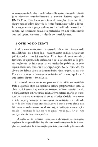de comunicação. O objetivo do debate é levantar pontos de reflexão
para posterior aprofundamento e nortear futuras ações da
UNESCO no Brasil em suas áreas de atuação. Para esse fim,
alguns textos sobre aspectos do tema foram solicitados a jorna-
listas experientes e pesquisadores com a finalidade de suscitar o
debate. As discussões serão sistematizadas em um texto síntese
que será oportunamente divulgado aos participantes.


   2. OS TEMAS DO DEBATE
   O debate concentrou-se em torno de três temas. O modelo de
radiodifusão - ou a falta dele - nas emissoras comunitárias e nas
públicas educativas foi um deles. Esta discussão compreendeu,
também, as questões de audiência e de relacionamento da pro-
gramação com os interesses das comunidades próximas, as con-
dições materiais, técnicas e de capacitação. Nesse contexto, foi
objeto do debate como as comunidades vêem a questão da vio-
lência e como as emissoras comunitárias vêem seu papel - se é
que teriam algum - no assunto.
    O segundo tema voltou-se para como a mídia comunitária
trata a questão ética da violência urbana propriamente dita. O
objetivo foi tratar a questão em termos práticos, aprofundando
o tema anterior sobre como a mídia comunitária aborda as ques-
tões de violência que afetam as comunidades. O debate centrou-
se sobre a programação das emissoras comunitárias e a realidade
da vida das populações atendidas, sendo que o ponto chave não
foi constatar o descolamento dessa programação, ou as restrições
sociais e políticas locais sobre as emissoras comunitárias, mas
avançar nas formas de superá-las.
     O enfoque do terceiro tema foi a dimensão tecnológica,
explorando as possibilidades de compartilhamento de informa-
ção, de produção da informação por integrantes do público e de



                               12
 