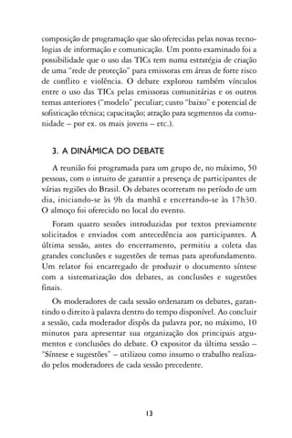 composição de programação que são oferecidas pelas novas tecno-
logias de informação e comunicação. Um ponto examinado foi a
possibilidade que o uso das TICs tem numa estratégia de criação
de uma “rede de proteção” para emissoras em áreas de forte risco
de conflito e violência. O debate explorou também vínculos
entre o uso das TICs pelas emissoras comunitárias e os outros
temas anteriores (“modelo” peculiar; custo “baixo” e potencial de
sofisticação técnica; capacitação; atração para segmentos da comu-
nidade – por ex. os mais jovens – etc.).


   3. A DINÂMICA DO DEBATE
   A reunião foi programada para um grupo de, no máximo, 50
pessoas, com o intuito de garantir a presença de participantes de
várias regiões do Brasil. Os debates ocorreram no período de um
dia, iniciando-se às 9h da manhã e encerrando-se às 17h30.
O almoço foi oferecido no local do evento.
   Foram quatro sessões introduzidas por textos previamente
solicitados e enviados com antecedência aos participantes. A
última sessão, antes do encerramento, permitiu a coleta das
grandes conclusões e sugestões de temas para aprofundamento.
Um relator foi encarregado de produzir o documento síntese
com a sistematização dos debates, as conclusões e sugestões
finais.
   Os moderadores de cada sessão ordenaram os debates, garan-
tindo o direito à palavra dentro do tempo disponível. Ao concluir
a sessão, cada moderador dispôs da palavra por, no máximo, 10
minutos para apresentar sua organização dos principais argu-
mentos e conclusões do debate. O expositor da última sessão –
“Síntese e sugestões” – utilizou como insumo o trabalho realiza-
do pelos moderadores de cada sessão precedente.




                               13
 