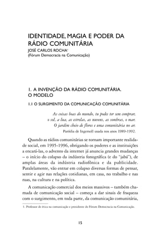 IDENTIDADE, MAGIA E PODER DA
   RÁDIO COMUNITÁRIA
   JOSÉ CARLOS ROCHA1
   (Fórum Democracia na Comunicação)




   1. A INVENÇÃO DA RÁDIO COMUNITÁRIA.
   O MODELO
   1.1 O SURGIMENTO DA COMUNICAÇÃO COMUNITÁRIA

                      As coisas boas do mundo, tu podes ter sem comprar,
                  o sol, a lua, as estrelas, as nuvens, as sombras, o mar.
                       O jardim cheio de flores e uma comunitária no ar.
                              Paródia de Ingersoll usada nos anos 1989-1992.

   Quando as rádios comunitárias se tornam importante realida-
de social, em 1995-1996, obrigando os poderes e as instituições
a encará-las, o advento da internet já anuncia grandes mudanças
– o início do colapso da indústria fonográfica (e do “jabá”), de
amplas áreas da indústria radiofônica e da publicidade.
Paralelamente, vão entrar em colapso diversas formas de pensar,
sentir e agir nas relações cotidianas, em casa, no trabalho e nas
ruas, na cultura e na política.
  A comunicação comercial dos meios massivos – também cha-
mada de comunicação social – começa a dar sinais de fraqueza
com o surgimento, em toda parte, da comunicação comunitária,
1. Professor de ética na comunicação e presidente do Fórum Democracia na Comunicação.




                                          15
 