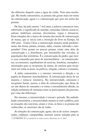 tão diferente daquela como a água do vinho. Vem uma revolu-
ção. No modo comunitário, as pessoas não giram mais em torno
da comunicação, agora é a comunicação que gira em torno das
pessoas.
    De fato, há pelo menos 7 mil anos, a palavra comunicar tem,
sobretudo, o significado de mandar, comandar, liderar, sensacio-
nalizar, mobilizar, orientar, discriminar, vigiar e denunciar.
Essas emoções são a marca do sistema dos meios de comunicação
de massa, que se inicia com a invenção do livro na Europa, há
500 anos1. Como é feita a comunicação massiva ainda predomi-
nante dos livros, jornais, revistas, rádio, cinema, televisão e com-
putador? Uma pessoa ou poucas pessoas criam uma obra de
comunicação e a distribuem, por intermédio dos veículos, às
populações dos territórios. É a comunicação do poder, que exer-
ce seus comandos por meio de intermediários – os comunicado-
res, os emissores, espalhadores de notícias, histórias, exemplos e
orientações para os receptores da massa, de emissor para recep-
tores em todas as áreas, na política, religião, cultura e economia.
    A rádio comunitária e a internet invertem a direção e os
papéis ao dispensar intermediários. A comunicação deixa de ser
massiva e torna-se interativa. Na interatividade, emissores e
receptores fazem, juntos, a obra de comunicação, que deixa de
ser um objeto de consumo e se torna o entendimento obtido, na
seleção autônoma de sintonias entre os participantes do processo,
por cima das diferenças.
    Na internet, a interatividade é virtual e privada. Na radiodi-
fusão comunitária, a interatividade mostra-se real e pública, pois
as situações são concretas, atuais e vivas, os fatos e as pessoas são
conhecidos, os interesses são de todos.
   As emoções da comunicação, agora, são as de aceitar, compre-
ender, colaborar, compartilhar, inventar juntos soluções para os
2. LUHMANN, N. La realidad de los medios masivos. Barcelona, [s.n.], 2002




                                           16
 