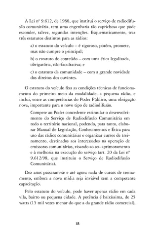 A Lei nº 9.612, de 1988, que institui o serviço de radiodifu-
são comunitária, tem uma engenharia tão caprichosa que pode
esconder, talvez, segundas intenções. Esquematicamente, traz
três estatutos distintos para as rádios:
      a) o estatuto do veículo – é rigoroso, porém, promete,
      mas não cumpre o principal;
      b) o estatuto do conteúdo – com uma ética legalizada,
      obrigatória, não-facultativa; e
      c) o estatuto da comunidade – com a grande novidade
      dos direitos dos ouvintes.

   O estatuto do veículo fixa as condições técnicas de funciona-
mento do primeiro meio da modalidade, a pequena rádio, e
inclui, entre as competências do Poder Público, uma obrigação
nova, importante para o novo tipo de radiodifusão.
      Compete ao Poder concedente estimular o desenvolvi-
      mento do Serviço de Radiodifusão Comunitária em
      todo o território nacional, podendo, para tanto, elabo-
      rar Manual de Legislação, Conhecimentos e Ética para
      uso das rádios comunitárias e organizar cursos de trei-
      namento, destinados aos interessados na operação de
      emissoras comunitárias, visando ao seu aprimoramento
      e à melhoria na execução do serviço (art. 20 da Lei nº
      9.612/98, que instituiu o Serviço de Radiodifusão
      Comunitária).
   Dez anos passaram-se e até agora nada de cursos de treina-
mento, embora a nova mídia seja inviável sem a competente
capacitação.
   Pelo estatuto do veículo, pode haver apenas rádio em cada
vila, bairro ou pequena cidade. A potência é baixíssima, de 25
watts (15 mil vezes menor do que a da grande rádio comercial),



                              18
 