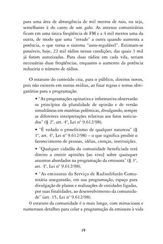 para uma área de abrangência de mil metros de raio, ou seja,
semelhante à do canto de um galo. As antenas comunitárias
ficam em uma única freqüência de FM e a 4 mil metros uma da
outra, de modo que uma “invade” a outra quando aumenta a
potência, o que torna o sistema “auto-regulável”. Estimam-se
possíveis, hoje, 22 mil rádios nessas condições, das quais 3 mil
já foram autorizadas. Para duas rádios em cada vila, seriam
necessárias duas freqüências, enquanto o aumento da potência
reduziria o número de rádios.

   O estatuto do conteúdo cria, para o público, direitos novos,
pois não existem em outras mídias, ao fixar regras e temas obri-
gatórios para a programação.
      • “As programações opinativa e informativa observarão
      os princípios da pluralidade de opinião e de versão
      simultâneas em matérias polêmicas, divulgando, sempre
      as diferentes interpretações relativas aos fatos noticia-
      dos” (§ 2º, art. 4º, Lei nº 9.612/98).
      • “É vedado o proselitismo de qualquer natureza” (§
      1º, art. 4º, Lei nº 9.612/98) – o que significa proibir o
      favorecimento de pessoas, idéias, crenças, instituições.
      • “Qualquer cidadão da comunidade beneficiada terá
      direito a emitir opiniões [ao vivo] sobre quaisquer
      assuntos abordados na programação da emissora” (§ 3º,
      art. 4º, Lei nº 9.612/98).
     • “As emissoras do Serviço de Radiodifusão Comu-
     nitária assegurarão, em sua programação, espaço para
     divulgação de planos e realizações de entidades ligadas,
     por suas finalidades, ao desenvolvimento da comunida-
     de” (art. 15, Lei nº 9.612/98).
  O estatuto da comunidade é o mais longo, com minuciosos e
numerosos detalhes para colar a programação da emissora à vida



                               19
 