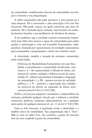 da comunidade, estabelecendo direitos da comunidade em rela-
ção à emissora e sua programação.
   A rádio comunitária não pode pertencer a uma pessoa ou a
uma empresa. Ela é autorizada a uma associação civil sem fins
lucrativos. Não pode, sequer, ter apoio comercial, por meio de
anúncios. Só o chamado apoio cultural, institucional, de estabe-
lecimentos situados a um quilômetro de distância da antena.
   A lei estabelece que a entidade cultural comunitária respon-
sável pela rádio deve provar o apoio da comunidade para poder
ganhar a autorização e criar um Conselho Comunitário, inde-
pendente, formado por representantes de entidades comunitárias
para acompanhar a programação e emitir um relatório anual.
   A identidade, modelo e vocação da emissora comunitária
estão explicitados.
      O Serviço de Radiodifusão Comunitária tem por fina-
      lidade o atendimento à comunidade beneficiada, com
      vistas a: I – dar oportunidade à difusão de idéias, ele-
      mentos de cultura, tradições e hábitos sociais da comu-
      nidade; II – oferecer mecanismos à formação e integração
      da comunidade (...); III – prestar serviços de utilidade
      pública; (...) V – permitir a capacitação dos cidadãos
      no exercício do direito de expressão da forma mais
      acessível possível (Lei nº 9.612/98).
   Enfim, a lei procura assegurar a autonomia e independência da
emissora, proibindo qualquer vínculo que a submeta a entidades
comerciais, políticas, religiosas, administrativas, ou a qualquer
outro poder de qualquer natureza (cf. art. 11 da Lei nº 9.612/98).
   Com os três estatutos, a legislação revela a identidade e o
modelo único da modalidade. Sua programação não é “livre”.
Não se trata de rádio livre. Ao contrário, a pauta da emissora
tem de estar acoplada à pauta da comunidade.



                               20
 