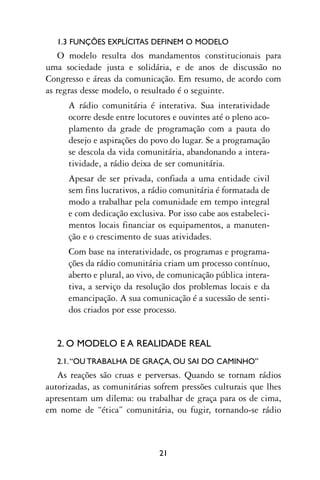 1.3 FUNÇÕES EXPLÍCITAS DEFINEM O MODELO
    O modelo resulta dos mandamentos constitucionais para
uma sociedade justa e solidária, e de anos de discussão no
Congresso e áreas da comunicação. Em resumo, de acordo com
as regras desse modelo, o resultado é o seguinte.
      A rádio comunitária é interativa. Sua interatividade
      ocorre desde entre locutores e ouvintes até o pleno aco-
      plamento da grade de programação com a pauta do
      desejo e aspirações do povo do lugar. Se a programação
      se descola da vida comunitária, abandonando a intera-
      tividade, a rádio deixa de ser comunitária.
      Apesar de ser privada, confiada a uma entidade civil
      sem fins lucrativos, a rádio comunitária é formatada de
      modo a trabalhar pela comunidade em tempo integral
      e com dedicação exclusiva. Por isso cabe aos estabeleci-
      mentos locais financiar os equipamentos, a manuten-
      ção e o crescimento de suas atividades.
      Com base na interatividade, os programas e programa-
      ções da rádio comunitária criam um processo contínuo,
      aberto e plural, ao vivo, de comunicação pública intera-
      tiva, a serviço da resolução dos problemas locais e da
      emancipação. A sua comunicação é a sucessão de senti-
      dos criados por esse processo.


   2. O MODELO E A REALIDADE REAL
   2.1. “OU TRABALHA DE GRAÇA, OU SAI DO CAMINHO”
   As reações são cruas e perversas. Quando se tornam rádios
autorizadas, as comunitárias sofrem pressões culturais que lhes
apresentam um dilema: ou trabalhar de graça para os de cima,
em nome de “ética” comunitária, ou fugir, tornando-se rádio



                               21
 