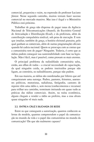 comercial, pequenina e ruim, na expressão do professor Luciano
Júnior. Nesse segundo caminho, muitos tentam fazer sucesso
comercial no mercado massivo. Mas isso é ilegal e o Ministério
Público está próximo.
   Trabalhar de graça não dispensa de pagar taxas da Agência
Nacional de Telecomunicações (Anatel), do Escritório Central
de Arrecadação e Distribuição (Ecad), e da prefeitura, além da
contribuição compulsória sindical, sob pena de execução. E tem
que irradiar, também de graça, o horário eleitoral gratuito, pelo
qual ganham as comerciais, além de outras programações oficiais
quando há cadeia nacional. Quem se preocupa com as contas que
a comunitária tem de pagar? Ninguém. Todavia, é certo que as
rádios podem conseguir sua sustentabilidade com base na legis-
lação. Não é fácil, mas é possível, como provam os mais atentos.
   O principal problema da radiodifusão comunitária salta,
então, aos olhos de todos – a crucial necessidade de capacitação,
da qual ninguém cuida, os poderes instituídos porque não
ligam, ao contrário, os radiodifusores, porque não podem.
   Em sua maioria, as rádios são coordenadas por líderes que até
conquistaram uma outorga. Padres, pastores, feirantes, assesso-
res políticos, motoristas, radialistas, fotógrafos, cantores de
repente têm uma rádio e, sem meios (conhecimentos e recursos)
para trilhar seu caminho, terminam imitando em quase tudo as
práticas das rádios comerciais. Assim, na ruína econômica,
alguns chegam a vender a rádio ao prefeito, mas a essa altura
quase ninguém vê mais nada.

   2.2. ENTRE A CRUZ E BUCHADA DE BODE
    Entre os que conseguem a autorização, quantos conhecem as
letras do modelo, quantos compreendem o papel da comunica-
ção no mundo da vida e o papel das comunitárias no mundo da
comunicação? Do que são realmente capazes?



                               22
 