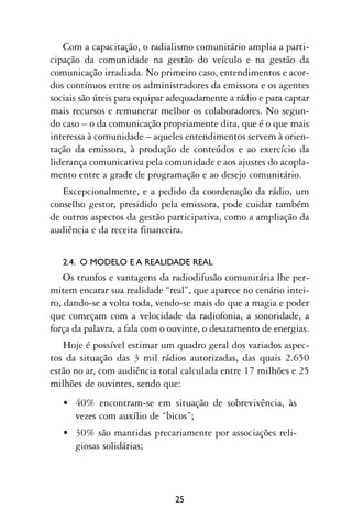 Com a capacitação, o radialismo comunitário amplia a parti-
cipação da comunidade na gestão do veículo e na gestão da
comunicação irradiada. No primeiro caso, entendimentos e acor-
dos contínuos entre os administradores da emissora e os agentes
sociais são úteis para equipar adequadamente a rádio e para captar
mais recursos e remunerar melhor os colaboradores. No segun-
do caso – o da comunicação propriamente dita, que é o que mais
interessa à comunidade – aqueles entendimentos servem à orien-
tação da emissora, à produção de conteúdos e ao exercício da
liderança comunicativa pela comunidade e aos ajustes do acopla-
mento entre a grade de programação e ao desejo comunitário.
   Excepcionalmente, e a pedido da coordenação da rádio, um
conselho gestor, presidido pela emissora, pode cuidar também
de outros aspectos da gestão participativa, como a ampliação da
audiência e da receita financeira.


   2.4. O MODELO E A REALIDADE REAL
    Os trunfos e vantagens da radiodifusão comunitária lhe per-
mitem encarar sua realidade “real”, que aparece no cenário intei-
ro, dando-se a volta toda, vendo-se mais do que a magia e poder
que começam com a velocidade da radiofonia, a sonoridade, a
força da palavra, a fala com o ouvinte, o desatamento de energias.
   Hoje é possível estimar um quadro geral dos variados aspec-
tos da situação das 3 mil rádios autorizadas, das quais 2.650
estão no ar, com audiência total calculada entre 17 milhões e 25
milhões de ouvintes, sendo que:
   • 40% encontram-se em situação de sobrevivência, às
     vezes com auxílio de “bicos”;
   • 30% são mantidas precariamente por associações reli-
     giosas solidárias;




                               25
 
