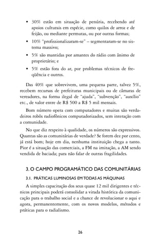 • 30% estão em situação de penúria, recebendo até
     apoios culturais em espécie, como quilos de arroz e de
     feijão, ou mediante permutas, ou por outras formas;
   • 10% “profissionalizaram-se” – segmentaram-se no sis-
     tema massivo;
   • 5% são mantidas por amantes do rádio com ânimo de
     proprietário; e
   • 5% estão fora do ar, por problemas técnicos de fre-
     qüência e outros.

   Das 40% que sobrevivem, uma pequena parte, talvez 5%,
recebem recursos de prefeituras municipais ou de câmaras de
vereadores, na forma ilegal de “ajuda”, “subvenção”, “auxílio”
etc., de valor entre de R$ 500 a R$ 5 mil mensais.
   Bom número opera com computadores e muitas são verda-
deiros robôs radiofônicos computadorizados, sem interação com
a comunidade.
   No que diz respeito à qualidade, os números são expressivos.
Quantas são as comunitárias de verdade? Se forem dez por cento,
já está bom; hoje em dia, nenhuma instituição chega a tanto.
Pior é a situação das comerciais, a FM na imitação, a AM sendo
vendida de baciada; para não falar de outras fragilidades.


   3. O CAMPO PROGRAMÁTICO DAS COMUNITÁRIAS
   3.1. PRÁTICAS LUMINOSAS EM TODAS AS MÁQUINAS
   A simples capacitação dos seus quase 12 mil dirigentes e téc-
nicos principais poderá consolidar a virada histórica da comuni-
cação para o trabalho social e a chance de revolucionar o aqui e
agora, permanentemente, com os novos modelos, métodos e
práticas para o radialismo.



                              26
 